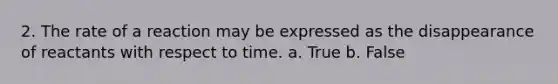 2. The rate of a reaction may be expressed as the disappearance of reactants with respect to time. a. True b. False