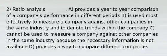 2) Ratio analysis ________. A) provides a year-to year comparison of a company's performance in different periods B) is used most effectively to measure a company against other companies in the same industry and to denote trends within the company C) cannot be used to measure a company against other companies in the same industry because the necessary information is not available D) provides a way to compare different companies