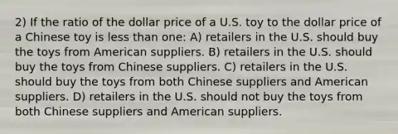 2) If the ratio of the dollar price of a U.S. toy to the dollar price of a Chinese toy is less than one: A) retailers in the U.S. should buy the toys from American suppliers. B) retailers in the U.S. should buy the toys from Chinese suppliers. C) retailers in the U.S. should buy the toys from both Chinese suppliers and American suppliers. D) retailers in the U.S. should not buy the toys from both Chinese suppliers and American suppliers.