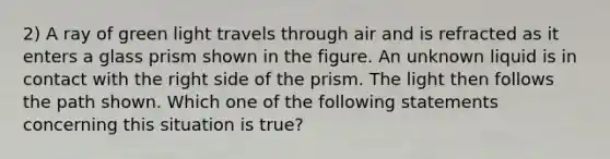 2) A ray of green light travels through air and is refracted as it enters a glass prism shown in the figure. An unknown liquid is in contact with the right side of the prism. The light then follows the path shown. Which one of the following statements concerning this situation is true?