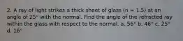 2. A ray of light strikes a thick sheet of glass (n = 1.5) at an angle of 25° with the normal. Find the angle of the refracted ray within the glass with respect to the normal. a. 56° b. 46° c. 25° d. 16°