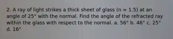 2. A ray of light strikes a thick sheet of glass (n = 1.5) at an angle of 25° with the normal. Find the angle of the refracted ray within the glass with respect to the normal. a. 56° b. 46° c. 25° d. 16°