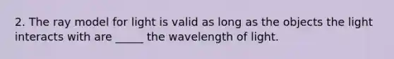 2. The ray model for light is valid as long as the objects the light interacts with are _____ the wavelength of light.