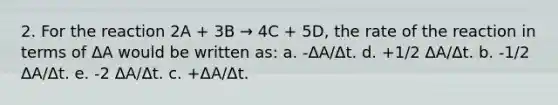 2. For the reaction 2A + 3B → 4C + 5D, the rate of the reaction in terms of ΔA would be written as: a. -ΔA/Δt. d. +1/2 ΔA/Δt. b. -1/2 ΔA/Δt. e. -2 ΔA/Δt. c. +ΔA/Δt.