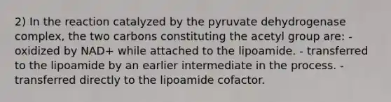 2) In the reaction catalyzed by the pyruvate dehydrogenase complex, the two carbons constituting the acetyl group are: - oxidized by NAD+ while attached to the lipoamide. - transferred to the lipoamide by an earlier intermediate in the process. - transferred directly to the lipoamide cofactor.