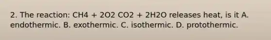 2. The reaction: CH4 + 2O2 CO2 + 2H2O releases heat, is it A. endothermic. B. exothermic. C. isothermic. D. protothermic.