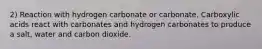 2) Reaction with hydrogen carbonate or carbonate. Carboxylic acids react with carbonates and hydrogen carbonates to produce a salt, water and carbon dioxide.