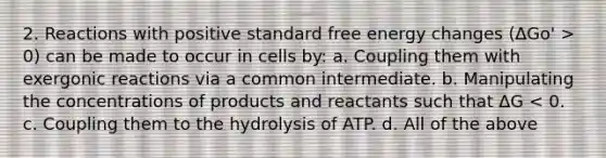 2. Reactions with positive standard free energy changes (ΔGo' > 0) can be made to occur in cells by: a. Coupling them with exergonic reactions via a common intermediate. b. Manipulating the concentrations of products and reactants such that ΔG < 0. c. Coupling them to the hydrolysis of ATP. d. All of the above