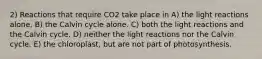 2) Reactions that require CO2 take place in A) the light reactions alone. B) the Calvin cycle alone. C) both the light reactions and the Calvin cycle. D) neither the light reactions nor the Calvin cycle. E) the chloroplast, but are not part of photosynthesis.