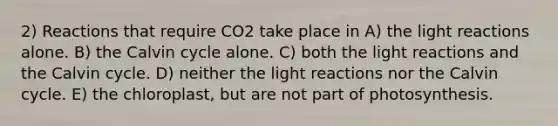 2) Reactions that require CO2 take place in A) the light reactions alone. B) the Calvin cycle alone. C) both the light reactions and the Calvin cycle. D) neither the light reactions nor the Calvin cycle. E) the chloroplast, but are not part of photosynthesis.