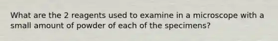 What are the 2 reagents used to examine in a microscope with a small amount of powder of each of the specimens?