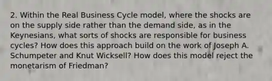 2. Within the Real Business Cycle model, where the shocks are on the supply side rather than the demand side, as in the Keynesians, what sorts of shocks are responsible for business cycles? How does this approach build on the work of Joseph A. Schumpeter and Knut Wicksell? How does this model reject the monetarism of Friedman?