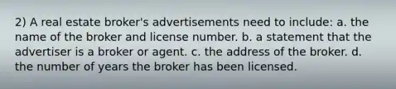 2) A real estate broker's advertisements need to include: a. the name of the broker and license number. b. a statement that the advertiser is a broker or agent. c. the address of the broker. d. the number of years the broker has been licensed.