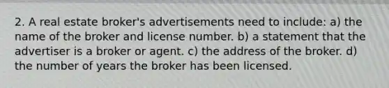 2. A real estate broker's advertisements need to include: a) the name of the broker and license number. b) a statement that the advertiser is a broker or agent. c) the address of the broker. d) the number of years the broker has been licensed.