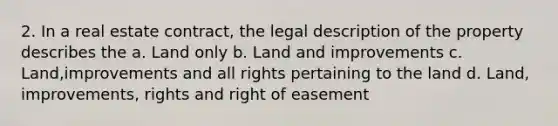 2. In a real estate contract, the legal description of the property describes the a. Land only b. Land and improvements c. Land,improvements and all rights pertaining to the land d. Land, improvements, rights and right of easement