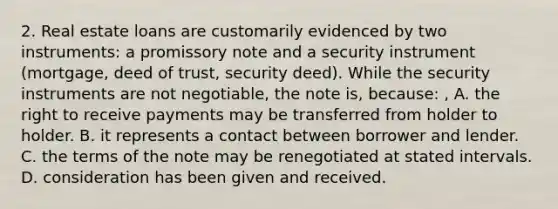 2. Real estate loans are customarily evidenced by two instruments: a promissory note and a security instrument (mortgage, deed of trust, security deed). While the security instruments are not negotiable, the note is, because: , A. the right to receive payments may be transferred from holder to holder. B. it represents a contact between borrower and lender. C. the terms of the note may be renegotiated at stated intervals. D. consideration has been given and received.