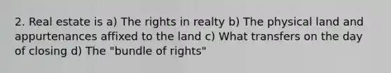 2. Real estate is a) The rights in realty b) The physical land and appurtenances affixed to the land c) What transfers on the day of closing d) The "bundle of rights"