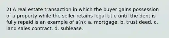 2) A real estate transaction in which the buyer gains possession of a property while the seller retains legal title until the debt is fully repaid is an example of a(n): a. mortgage. b. trust deed. c. land sales contract. d. sublease.