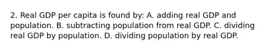 2. Real GDP per capita is found by: A. adding real GDP and population. B. subtracting population from real GDP. C. dividing real GDP by population. D. dividing population by real GDP.