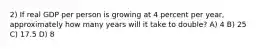 2) If real GDP per person is growing at 4 percent per year, approximately how many years will it take to double? A) 4 B) 25 C) 17.5 D) 8