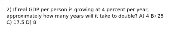 2) If real GDP per person is growing at 4 percent per year, approximately how many years will it take to double? A) 4 B) 25 C) 17.5 D) 8