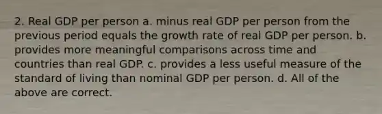 2. Real GDP per person a. minus real GDP per person from the previous period equals the growth rate of real GDP per person. b. provides more meaningful comparisons across time and countries than real GDP. c. provides a less useful measure of the standard of living than nominal GDP per person. d. All of the above are correct.