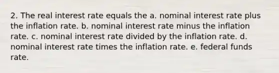 2. The real interest rate equals the a. nominal interest rate plus the inflation rate. b. nominal interest rate minus the inflation rate. c. nominal interest rate divided by the inflation rate. d. nominal interest rate times the inflation rate. e. federal funds rate.