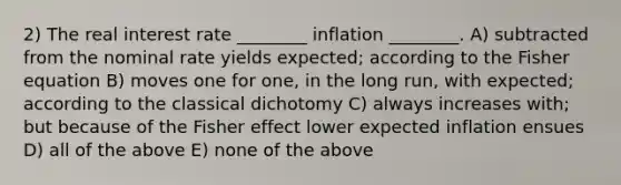 2) The real interest rate ________ inflation ________. A) subtracted from the nominal rate yields expected; according to the Fisher equation B) moves one for one, in the long run, with expected; according to the classical dichotomy C) always increases with; but because of the Fisher effect lower expected inflation ensues D) all of the above E) none of the above