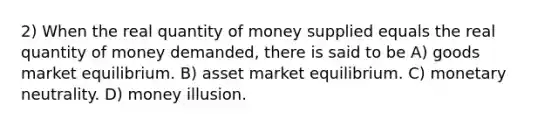 2) When the real quantity of money supplied equals the real quantity of money demanded, there is said to be A) goods market equilibrium. B) asset market equilibrium. C) monetary neutrality. D) money illusion.