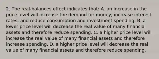 2. The real-balances effect indicates that: A. an increase in the price level will increase the demand for money, increase interest rates, and reduce consumption and investment spending. B. a lower price level will decrease the real value of many financial assets and therefore reduce spending. C. a higher price level will increase the real value of many financial assets and therefore increase spending. D. a higher price level will decrease the real value of many financial assets and therefore reduce spending.