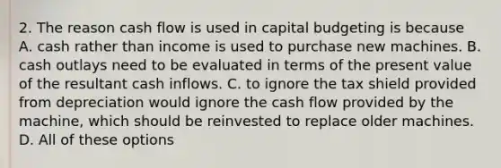 2. The reason cash flow is used in capital budgeting is because A. cash rather than income is used to purchase new machines. B. cash outlays need to be evaluated in terms of the present value of the resultant cash inflows. C. to ignore the tax shield provided from depreciation would ignore the cash flow provided by the machine, which should be reinvested to replace older machines. D. All of these options