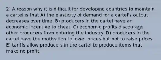 2) A reason why it is difficult for developing countries to maintain a cartel is that A) the elasticity of demand for a cartel's output decreases over time. B) producers in the cartel have an economic incentive to cheat. C) economic profits discourage other producers from entering the industry. D) producers in the cartel have the motivation to lower prices but not to raise prices. E) tariffs allow producers in the cartel to produce items that make no profit.