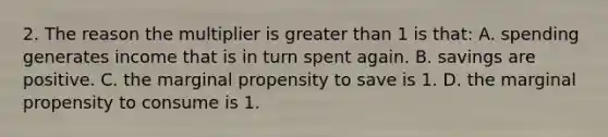 2. The reason the multiplier is <a href='https://www.questionai.com/knowledge/ktgHnBD4o3-greater-than' class='anchor-knowledge'>greater than</a> 1 is that: A. spending generates income that is in turn spent again. B. savings are positive. C. the marginal propensity to save is 1. D. the marginal propensity to consume is 1.