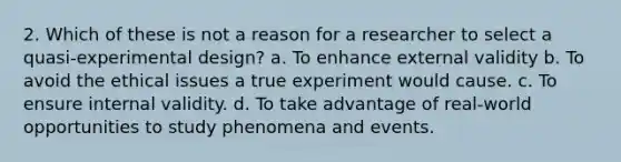 2. Which of these is not a reason for a researcher to select a quasi-experimental design? a. To enhance external validity b. To avoid the ethical issues a true experiment would cause. c. To ensure internal validity. d. To take advantage of real-world opportunities to study phenomena and events.