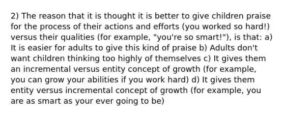 2) The reason that it is thought it is better to give children praise for the process of their actions and efforts (you worked so hard!) versus their qualities (for example, "you're so smart!"), is that: a) It is easier for adults to give this kind of praise b) Adults don't want children thinking too highly of themselves c) It gives them an incremental versus entity concept of growth (for example, you can grow your abilities if you work hard) d) It gives them entity versus incremental concept of growth (for example, you are as smart as your ever going to be)