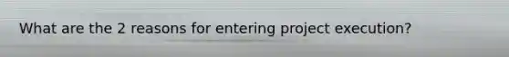 What are the 2 reasons for entering project execution?