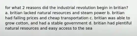 for what 2 reasons did the industrial revolution begin in britian? a. britian lacked natural resources and steam power b. britian had falling prices and cheap transportation c. britian was able to grow cotton, and had a stable government d. britian had plentiful natural resources and easy access to the sea