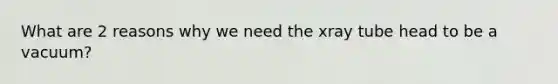 What are 2 reasons why we need the xray tube head to be a vacuum?