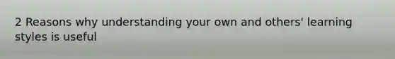 2 Reasons why understanding your own and others' learning styles is useful