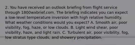 2. You have received an outlook briefing from flight service through 1800wxbrief.com. The briefing indicates you can expect a low-level temperature inversion with high relative humidity. What weather conditions would you expect? A. Smooth air, poor visibility, fog, haze, or low clouds. B. Light wind shear, poor visibility, haze, and light rain. C. Turbulent air, poor visibility, fog, low stratus type clouds, and showery precipitation.