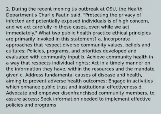 2. During the recent meningitis outbreak at OSU, the Health Department's Charlie Fautin said, "Protecting the privacy of infected and potentially exposed individuals is of high concern, and we act carefully in these cases, even while we act immediately." What two public health practice ethical principles are primarily invoked in this statement? a. Incorporate approaches that respect diverse community values, beliefs and cultures; Policies, programs, and priorities developed and evaluated with community input b. Achieve community health in a way that respects individual rights; Act in a timely manner on the information they have, within the resources and the mandate given c. Address fundamental causes of disease and health, aiming to prevent adverse health outcomes; Engage in activities which enhance public trust and institutional effectiveness d. Advocate and empower disenfranchised community members, to assure access; Seek information needed to implement effective policies and programs