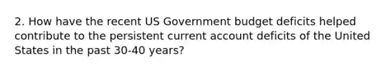 2. How have the recent US Government budget deficits helped contribute to the persistent current account deficits of the United States in the past 30-40 years?