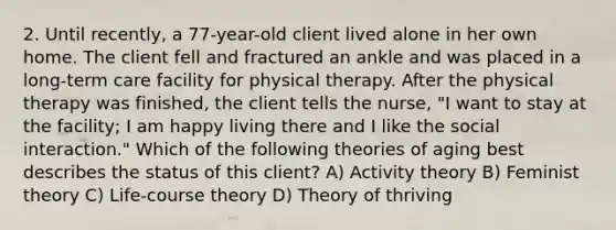 2. Until recently, a 77-year-old client lived alone in her own home. The client fell and fractured an ankle and was placed in a long-term care facility for physical therapy. After the physical therapy was finished, the client tells the nurse, "I want to stay at the facility; I am happy living there and I like the social interaction." Which of the following theories of aging best describes the status of this client? A) Activity theory B) Feminist theory C) Life-course theory D) Theory of thriving