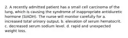 2. A recently admitted patient has a small cell carcinoma of the lung, which is causing the syndrome of inappropriate antidiuretic hormone (SIADH). The nurse will monitor carefully for a. increased total urinary output. b. elevation of serum hematocrit. c. decreased serum sodium level. d. rapid and unexpected weight loss.