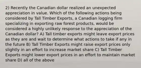 2) Recently the Canadian dollar realized an unexpected appreciation in value. Which of the following actions being considered by Tall Timber Exports, a Canadian logging firm specializing in exporting raw forest products, would be considered a highly unlikely response to the appreciation of the Canadian dollar? A) Tall timber exports might leave export prices as they are and wait to determine what actions to take if any in the future B) Tall Timber Exports might raise export prices only slightly in an effort to increase market share C) Tall Timber Exports might lower export prices in an effort to maintain market share D) all of the above