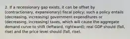 2. If a recessionary gap exists, it can be offset by (contractionary, expansionary) fiscal policy; such a policy entails (decreasing, increasing) government expenditures or (decreasing, increasing) taxes, which will cause the aggregate demand curve to shift (leftward, rightward); real GDP should (fall, rise) and the price level should (fall, rise).