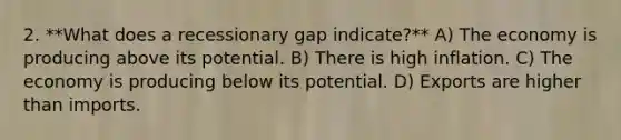 2. **What does a recessionary gap indicate?** A) The economy is producing above its potential. B) There is high inflation. C) The economy is producing below its potential. D) Exports are higher than imports.