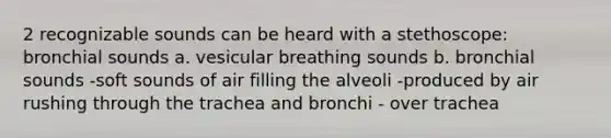 2 recognizable sounds can be heard with a stethoscope: bronchial sounds a. vesicular breathing sounds b. bronchial sounds -soft sounds of air filling the alveoli -produced by air rushing through the trachea and bronchi - over trachea