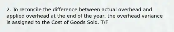 2. To reconcile the difference between actual overhead and applied overhead at the end of the year, the overhead variance is assigned to the Cost of Goods Sold. T/F