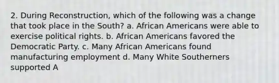 2. During Reconstruction, which of the following was a change that took place in the South? a. African Americans were able to exercise political rights. b. African Americans favored the Democratic Party. c. Many African Americans found manufacturing employment d. Many White Southerners supported A